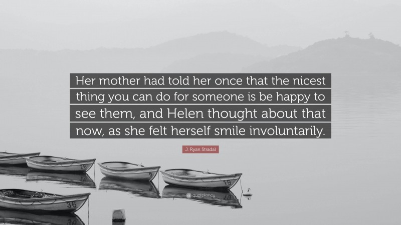 J. Ryan Stradal Quote: “Her mother had told her once that the nicest thing you can do for someone is be happy to see them, and Helen thought about that now, as she felt herself smile involuntarily.”