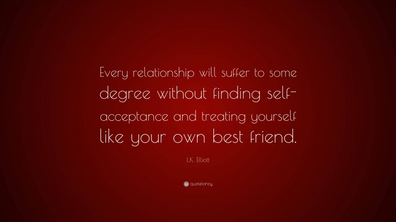 L.K. Elliott Quote: “Every relationship will suffer to some degree without finding self-acceptance and treating yourself like your own best friend.”