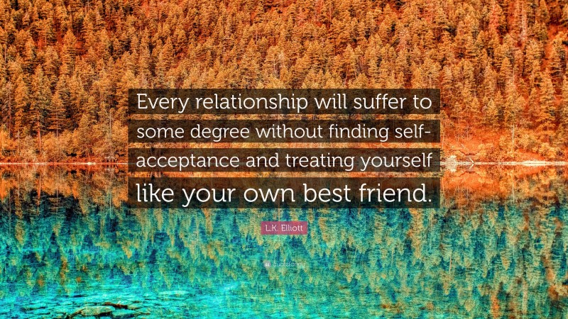 L.K. Elliott Quote: “Every relationship will suffer to some degree without finding self-acceptance and treating yourself like your own best friend.”