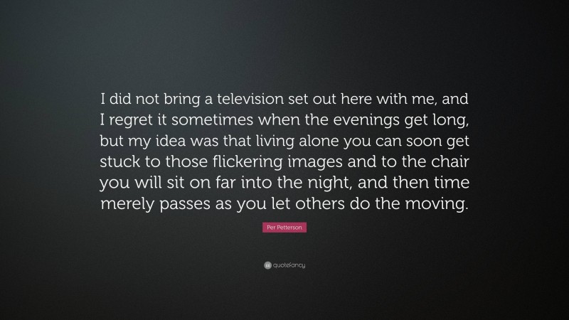 Per Petterson Quote: “I did not bring a television set out here with me, and I regret it sometimes when the evenings get long, but my idea was that living alone you can soon get stuck to those flickering images and to the chair you will sit on far into the night, and then time merely passes as you let others do the moving.”