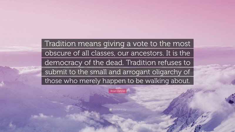 Brian Zahnd Quote: “Tradition means giving a vote to the most obscure of all classes, our ancestors. It is the democracy of the dead. Tradition refuses to submit to the small and arrogant oligarchy of those who merely happen to be walking about.”