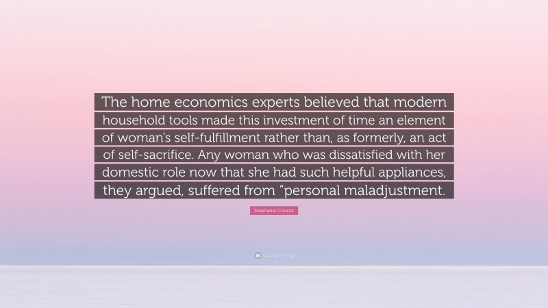 Stephanie Coontz Quote: “The home economics experts believed that modern household tools made this investment of time an element of woman’s self-fulfillment rather than, as formerly, an act of self-sacrifice. Any woman who was dissatisfied with her domestic role now that she had such helpful appliances, they argued, suffered from “personal maladjustment.”