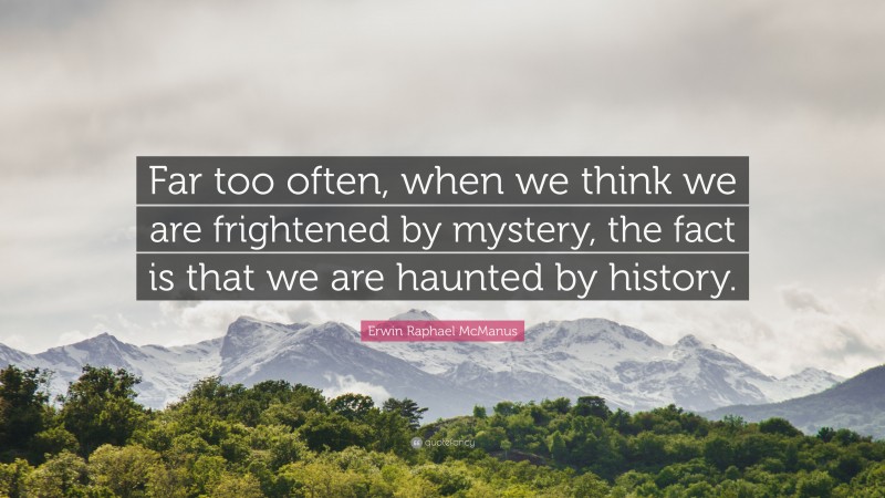 Erwin Raphael McManus Quote: “Far too often, when we think we are frightened by mystery, the fact is that we are haunted by history.”