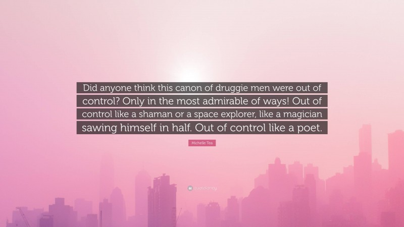 Michelle Tea Quote: “Did anyone think this canon of druggie men were out of control? Only in the most admirable of ways! Out of control like a shaman or a space explorer, like a magician sawing himself in half. Out of control like a poet.”