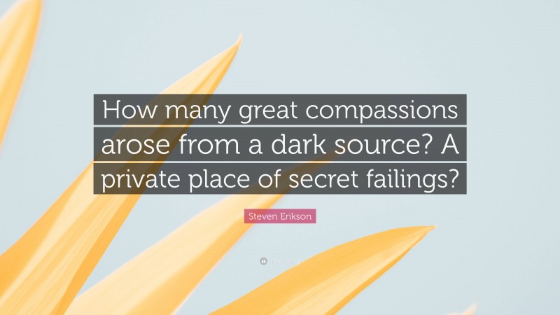 Steven Erikson Quote: “How many great compassions arose from a dark source? A private place of secret failings?”