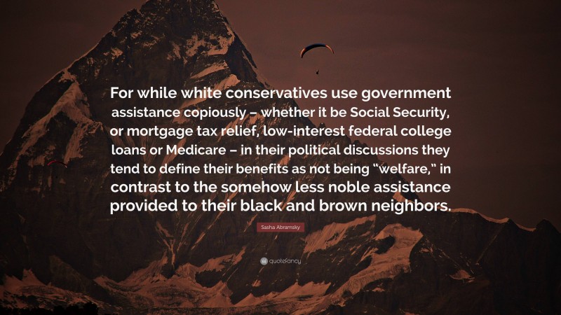 Sasha Abramsky Quote: “For while white conservatives use government assistance copiously – whether it be Social Security, or mortgage tax relief, low-interest federal college loans or Medicare – in their political discussions they tend to define their benefits as not being “welfare,” in contrast to the somehow less noble assistance provided to their black and brown neighbors.”