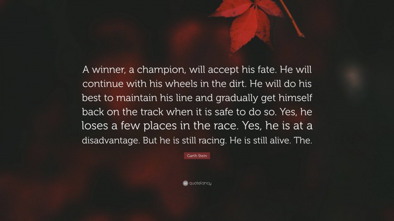 Garth Stein Quote: “A winner, a champion, will accept his fate. He will continue with his wheels in the dirt. He will do his best to maintain his line and gradually get himself back on the track when it is safe to do so. Yes, he loses a few places in the race. Yes, he is at a disadvantage. But he is still racing. He is still alive. The.”