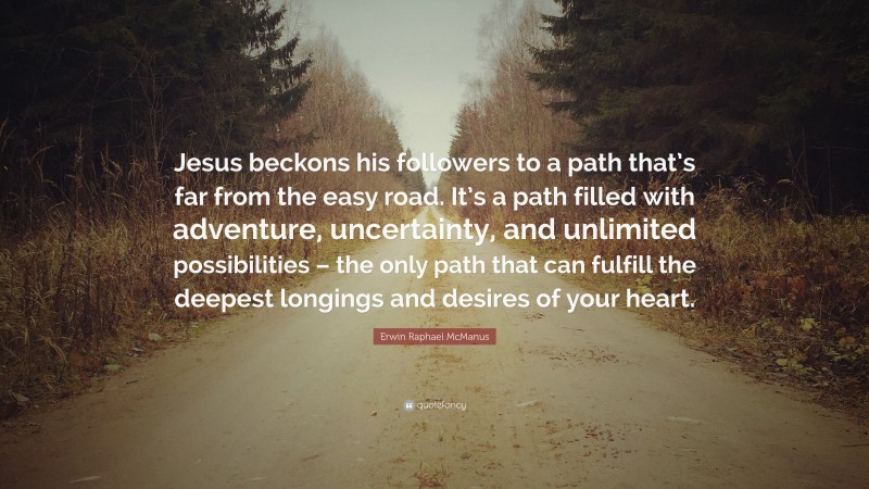 Erwin Raphael McManus Quote: “Jesus beckons his followers to a path that’s far from the easy road. It’s a path filled with adventure, uncertainty, and unlimited possibilities – the only path that can fulfill the deepest longings and desires of your heart.”