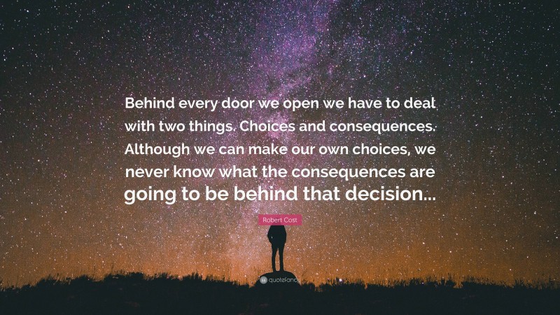 Robert Cost Quote: “Behind every door we open we have to deal with two things. Choices and consequences. Although we can make our own choices, we never know what the consequences are going to be behind that decision...”