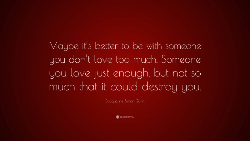 Jacqueline Simon Gunn Quote: “Maybe it’s better to be with someone you don’t love too much. Someone you love just enough, but not so much that it could destroy you.”