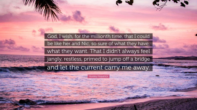Huntley Fitzpatrick Quote: “God, I wish, for the millionth time, that I could be like her and Nic, so sure of what they have, what they want. That I didn’t always feel jangly, restless, primed to jump off a bridge and let the current carry me away.”