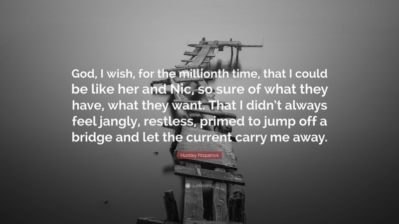 Huntley Fitzpatrick Quote: “God, I wish, for the millionth time, that I could be like her and Nic, so sure of what they have, what they want. That I didn’t always feel jangly, restless, primed to jump off a bridge and let the current carry me away.”