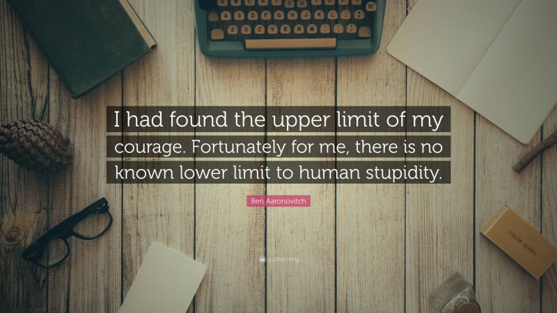 Ben Aaronovitch Quote: “I had found the upper limit of my courage. Fortunately for me, there is no known lower limit to human stupidity.”