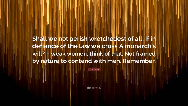 Sophocles Quote: “Shall we not perish wretchedest of all, If in defiance of the law we cross A monarch’s will? – weak women, think of that, Not framed by nature to contend with men. Remember.”