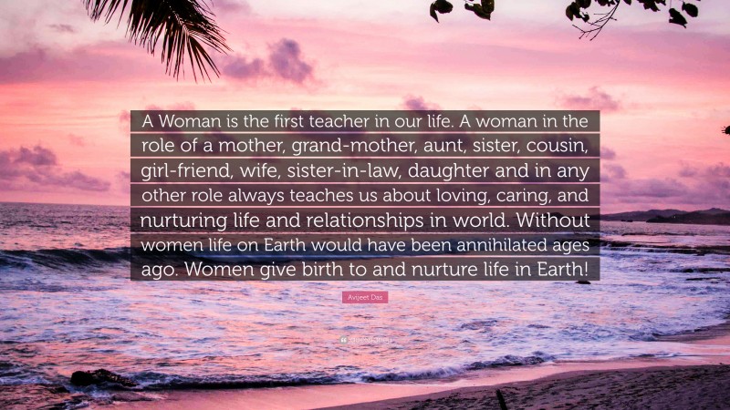 Avijeet Das Quote: “A Woman is the first teacher in our life. A woman in the role of a mother, grand-mother, aunt, sister, cousin, girl-friend, wife, sister-in-law, daughter and in any other role always teaches us about loving, caring, and nurturing life and relationships in world. Without women life on Earth would have been annihilated ages ago. Women give birth to and nurture life in Earth!”