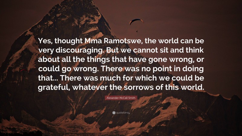 Alexander McCall Smith Quote: “Yes, thought Mma Ramotswe, the world can be very discouraging. But we cannot sit and think about all the things that have gone wrong, or could go wrong. There was no point in doing that... There was much for which we could be grateful, whatever the sorrows of this world.”