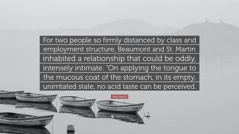 Mary Roach Quote: “For two people so firmly distanced by class and employment structure, Beaumont and St. Martin inhabited a relationship that could be oddly, intensely intimate. “On applying the tongue to the mucous coat of the stomach, in its empty, unirritated state, no acid taste can be perceived.”