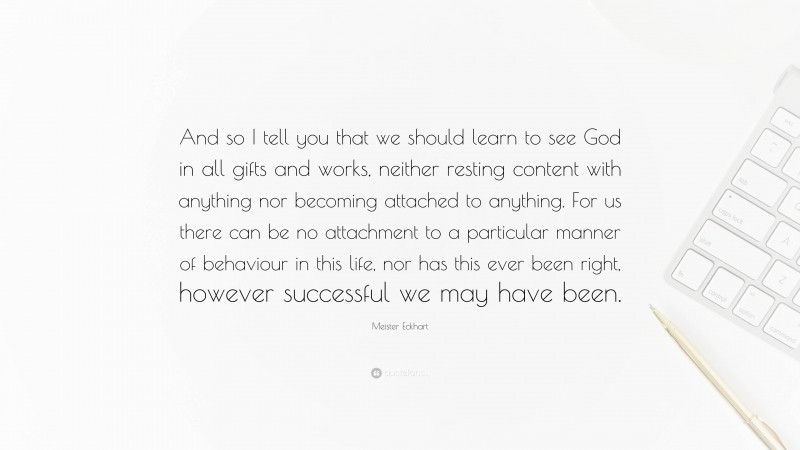 Meister Eckhart Quote: “And so I tell you that we should learn to see God in all gifts and works, neither resting content with anything nor becoming attached to anything. For us there can be no attachment to a particular manner of behaviour in this life, nor has this ever been right, however successful we may have been.”