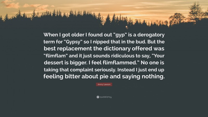 Jenny Lawson Quote: “When I got older I found out “gyp” is a derogatory term for “Gypsy” so I nipped that in the bud. But the best replacement the dictionary offered was “flimflam” and it just sounds ridiculous to say, “Your dessert is bigger. I feel flimflammed.” No one is taking that complaint seriously. Instead I just end up feeling bitter about pie and saying nothing.”