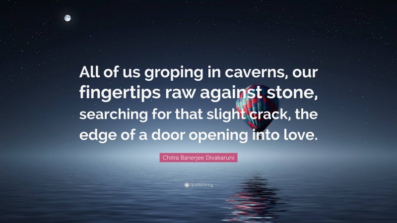 Chitra Banerjee Divakaruni Quote: “All of us groping in caverns, our fingertips raw against stone, searching for that slight crack, the edge of a door opening into love.”