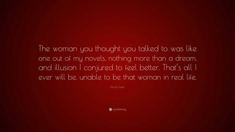 Nicole Kiefer Quote: “The woman you thought you talked to was like one out of my novels, nothing more than a dream, and illusion I conjured to feel better. That’s all I ever will be, unable to be that woman in real life.”
