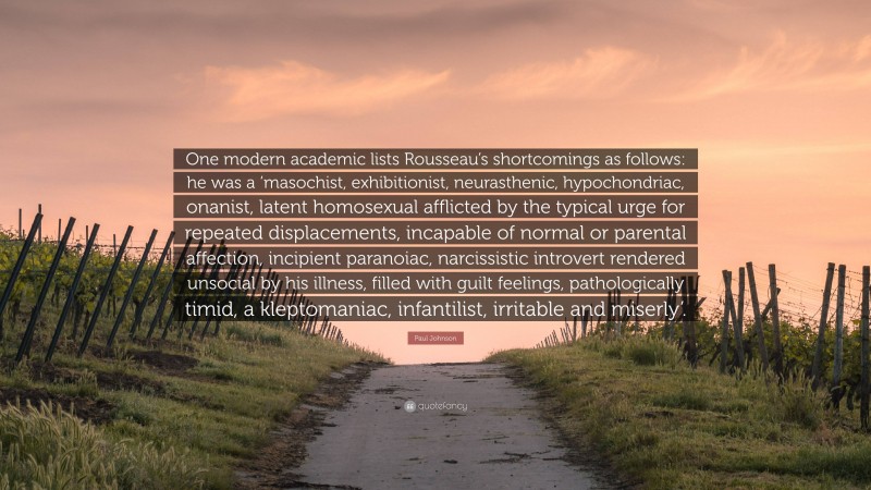 Paul Johnson Quote: “One modern academic lists Rousseau’s shortcomings as follows: he was a ‘masochist, exhibitionist, neurasthenic, hypochondriac, onanist, latent homosexual afflicted by the typical urge for repeated displacements, incapable of normal or parental affection, incipient paranoiac, narcissistic introvert rendered unsocial by his illness, filled with guilt feelings, pathologically timid, a kleptomaniac, infantilist, irritable and miserly’.”