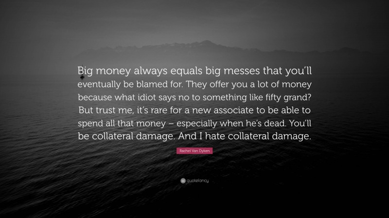 Rachel Van Dyken Quote: “Big money always equals big messes that you’ll eventually be blamed for. They offer you a lot of money because what idiot says no to something like fifty grand? But trust me, it’s rare for a new associate to be able to spend all that money – especially when he’s dead. You’ll be collateral damage. And I hate collateral damage.”