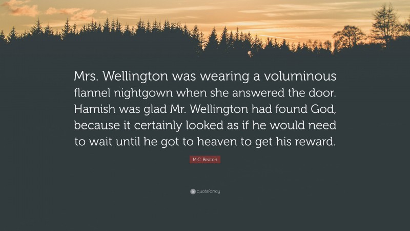 M.C. Beaton Quote: “Mrs. Wellington was wearing a voluminous flannel nightgown when she answered the door. Hamish was glad Mr. Wellington had found God, because it certainly looked as if he would need to wait until he got to heaven to get his reward.”