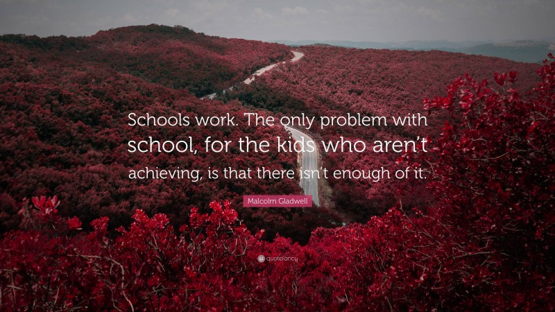 Malcolm Gladwell Quote: “Schools work. The only problem with school, for the kids who aren’t achieving, is that there isn’t enough of it.”