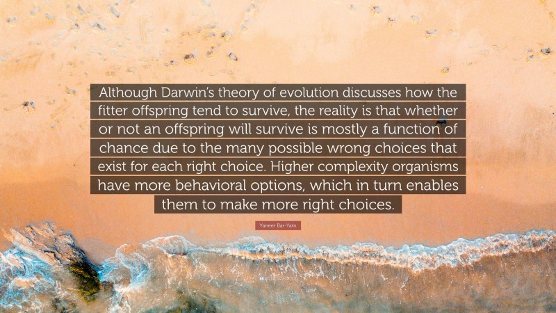 Yaneer Bar-Yam Quote: “Although Darwin’s theory of evolution discusses how the fitter offspring tend to survive, the reality is that whether or not an offspring will survive is mostly a function of chance due to the many possible wrong choices that exist for each right choice. Higher complexity organisms have more behavioral options, which in turn enables them to make more right choices.”