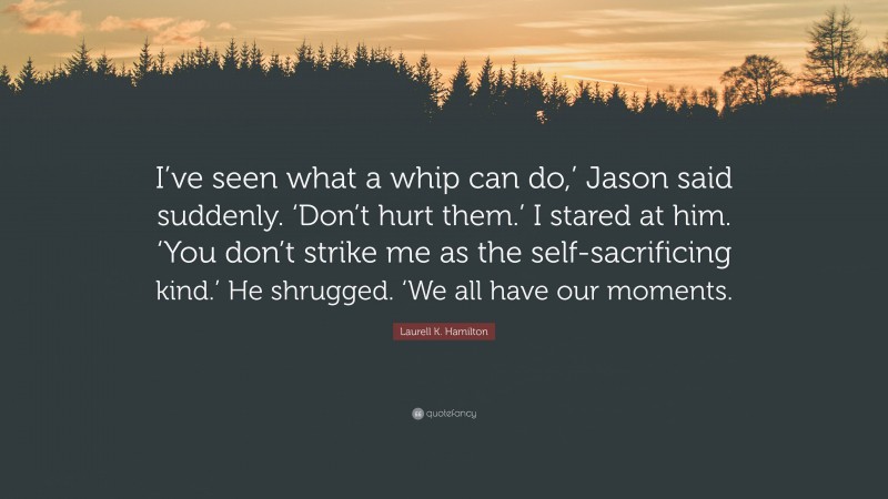 Laurell K. Hamilton Quote: “I’ve seen what a whip can do,’ Jason said suddenly. ‘Don’t hurt them.’ I stared at him. ‘You don’t strike me as the self-sacrificing kind.’ He shrugged. ‘We all have our moments.”