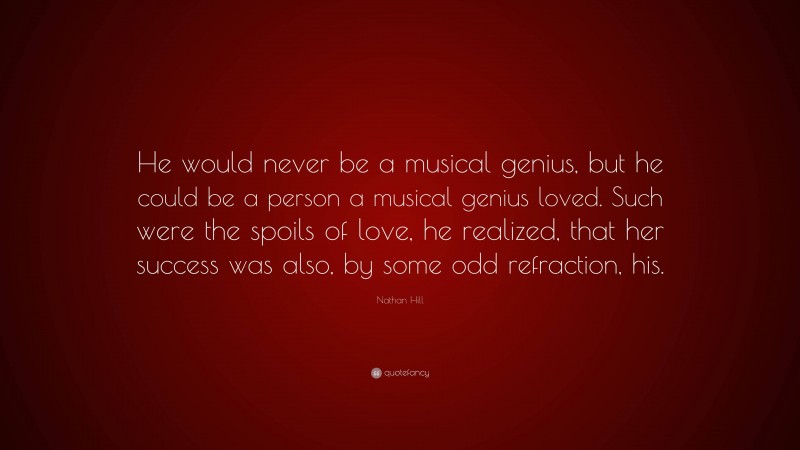 Nathan Hill Quote: “He would never be a musical genius, but he could be a person a musical genius loved. Such were the spoils of love, he realized, that her success was also, by some odd refraction, his.”