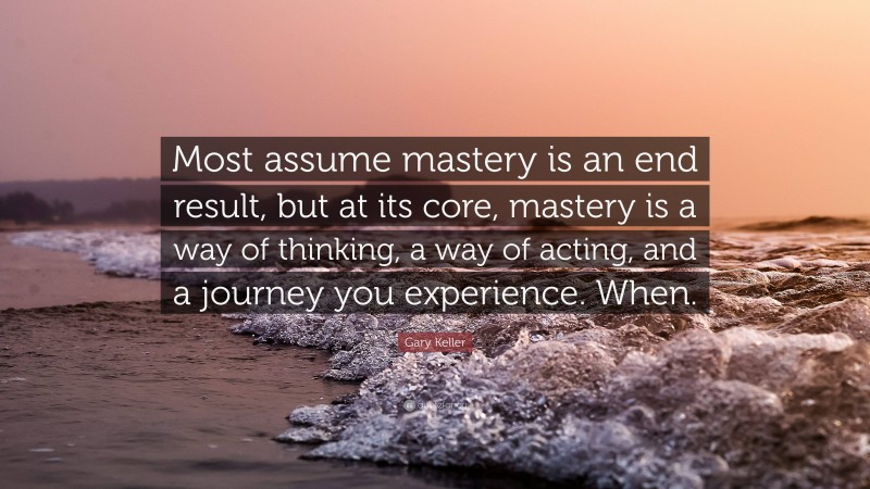 Gary Keller Quote: “Most assume mastery is an end result, but at its core, mastery is a way of thinking, a way of acting, and a journey you experience. When.”