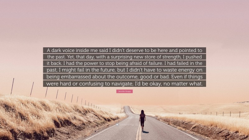 Jennifer Knapp Quote: “A dark voice inside me said I didn’t deserve to be here and pointed to the past. Yet, that day, with a surprising new store of strength, I pushed it back. I had the power to stop being afraid of failure. I had failed in the past, I might fail in the future, but I didn’t have to waste energy on being embarrassed about the outcome, good or bad. Even if things were hard or confusing to navigate, I’d be okay, no matter what.”