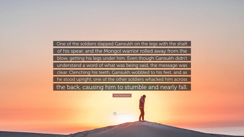 Neal Stephenson Quote: “One of the soldiers slapped Gansukh on the legs with the shaft of his spear, and the Mongol warrior rolled away from the blow, getting his legs under him. Even though Gansukh didn’t understand a word of what was being said, the message was clear. Clenching his teeth, Gansukh wobbled to his feet, and as he stood upright, one of the other soldiers whacked him across the back, causing him to stumble and nearly fall.”