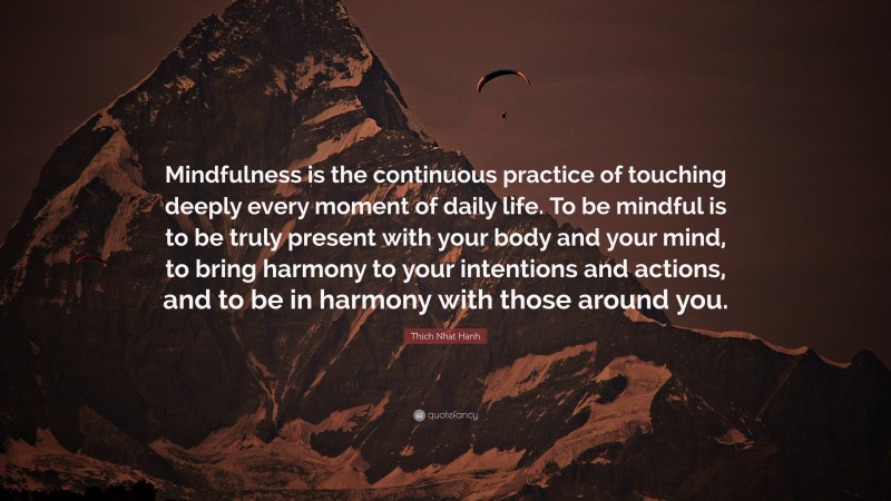 Thich Nhat Hanh Quote: “Mindfulness is the continuous practice of touching deeply every moment of daily life. To be mindful is to be truly present with your body and your mind, to bring harmony to your intentions and actions, and to be in harmony with those around you.”