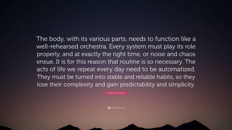 Jordan B. Peterson Quote: “The body, with its various parts, needs to function like a well-rehearsed orchestra. Every system must play its role properly, and at exactly the right time, or noise and chaos ensue. It is for this reason that routine is so necessary. The acts of life we repeat every day need to be automatized. They must be turned into stable and reliable habits, so they lose their complexity and gain predictability and simplicity.”