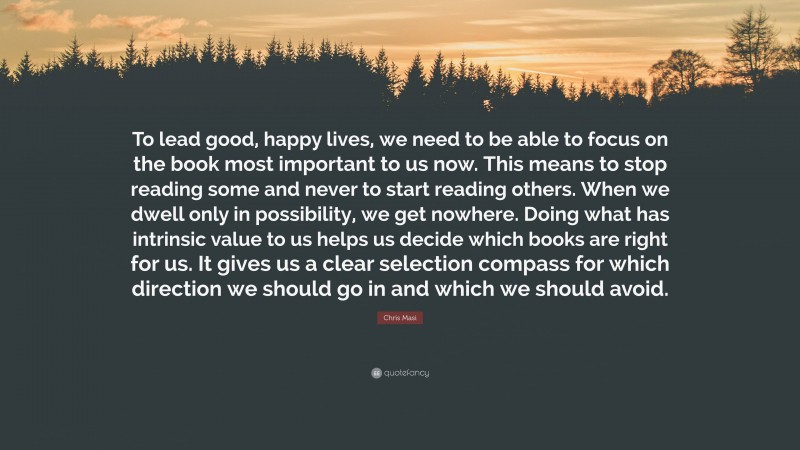Chris Masi Quote: “To lead good, happy lives, we need to be able to focus on the book most important to us now. This means to stop reading some and never to start reading others. When we dwell only in possibility, we get nowhere. Doing what has intrinsic value to us helps us decide which books are right for us. It gives us a clear selection compass for which direction we should go in and which we should avoid.”