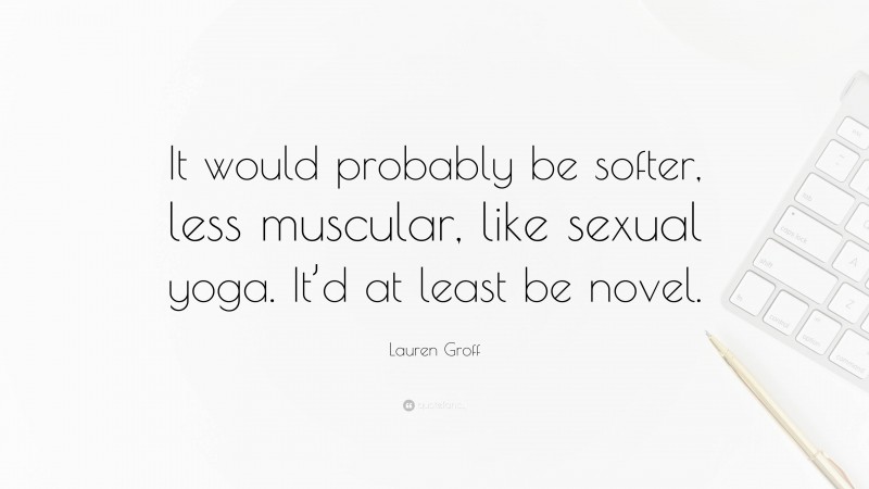 Lauren Groff Quote: “It would probably be softer, less muscular, like sexual yoga. It’d at least be novel.”