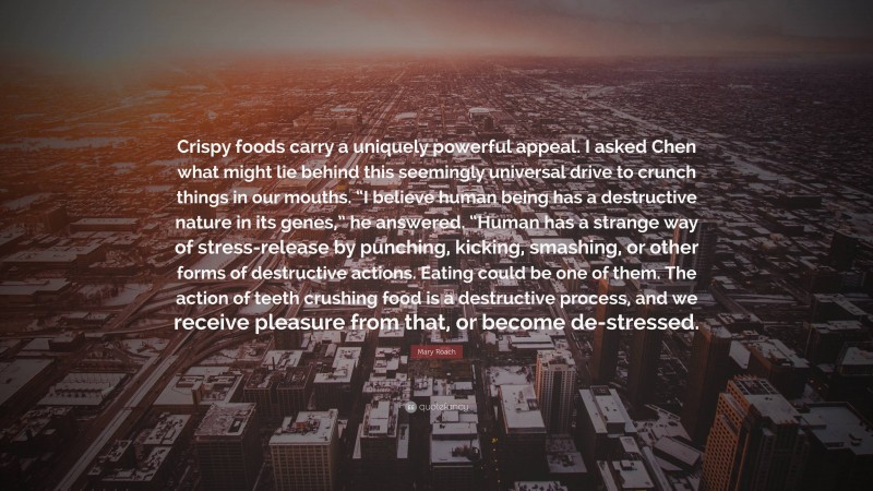 Mary Roach Quote: “Crispy foods carry a uniquely powerful appeal. I asked Chen what might lie behind this seemingly universal drive to crunch things in our mouths. “I believe human being has a destructive nature in its genes,” he answered. “Human has a strange way of stress-release by punching, kicking, smashing, or other forms of destructive actions. Eating could be one of them. The action of teeth crushing food is a destructive process, and we receive pleasure from that, or become de-stressed.”