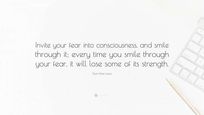 Thich Nhat Hanh Quote: “Invite your fear into consciousness, and smile through it; every time you smile through your fear, it will lose some of its strength.”