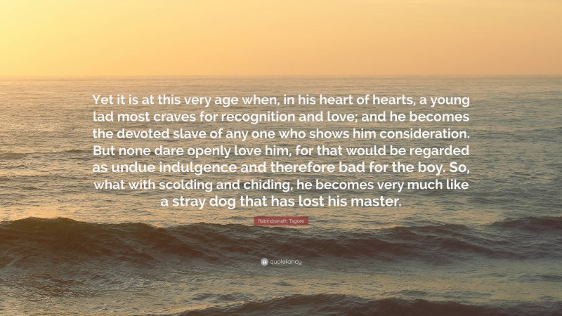 Rabindranath Tagore Quote: “Yet it is at this very age when, in his heart of hearts, a young lad most craves for recognition and love; and he becomes the devoted slave of any one who shows him consideration. But none dare openly love him, for that would be regarded as undue indulgence and therefore bad for the boy. So, what with scolding and chiding, he becomes very much like a stray dog that has lost his master.”