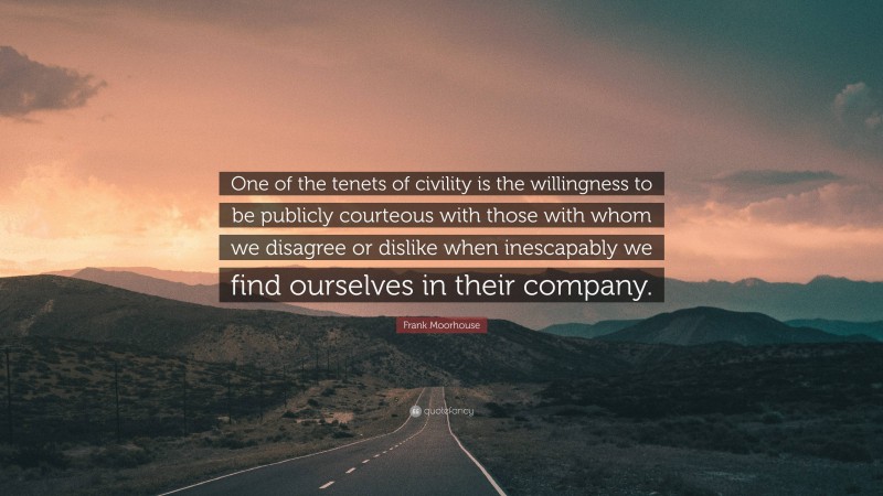 Frank Moorhouse Quote: “One of the tenets of civility is the willingness to be publicly courteous with those with whom we disagree or dislike when inescapably we find ourselves in their company.”