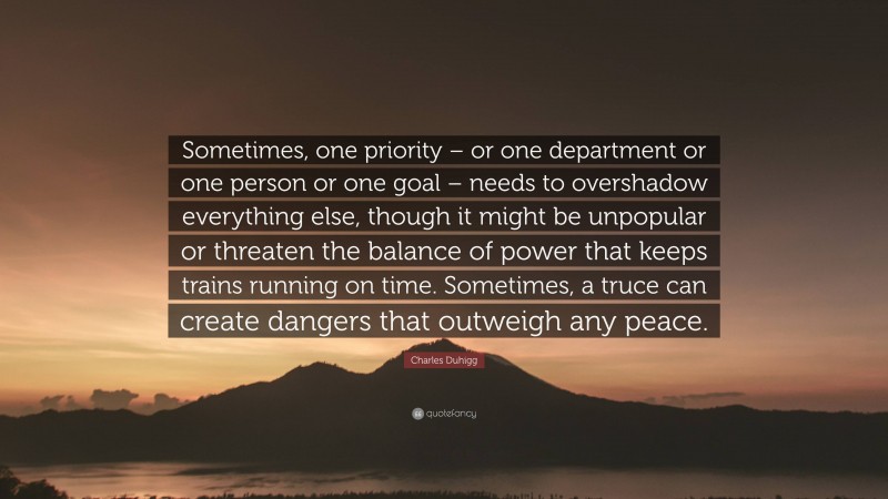 Charles Duhigg Quote: “Sometimes, one priority – or one department or one person or one goal – needs to overshadow everything else, though it might be unpopular or threaten the balance of power that keeps trains running on time. Sometimes, a truce can create dangers that outweigh any peace.”