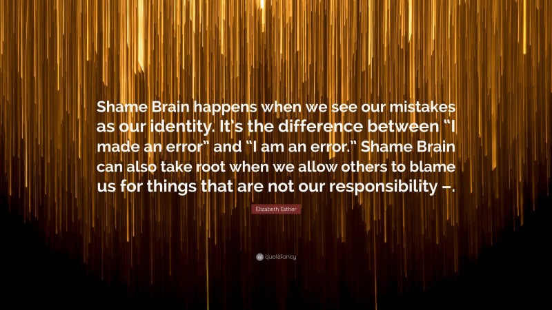 Elizabeth Esther Quote: “Shame Brain happens when we see our mistakes as our identity. It’s the difference between “I made an error” and “I am an error.” Shame Brain can also take root when we allow others to blame us for things that are not our responsibility –.”