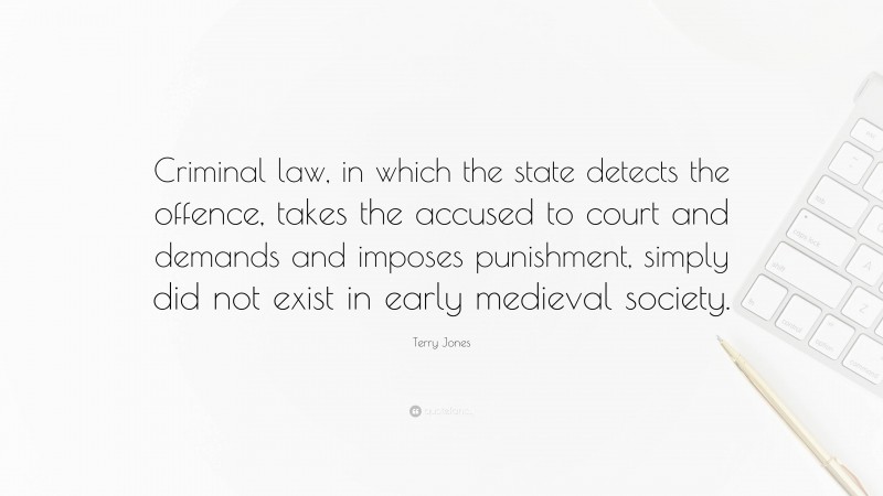 Terry Jones Quote: “Criminal law, in which the state detects the offence, takes the accused to court and demands and imposes punishment, simply did not exist in early medieval society.”