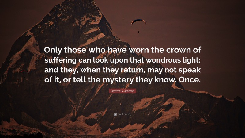 Jerome K. Jerome Quote: “Only those who have worn the crown of suffering can look upon that wondrous light; and they, when they return, may not speak of it, or tell the mystery they know. Once.”