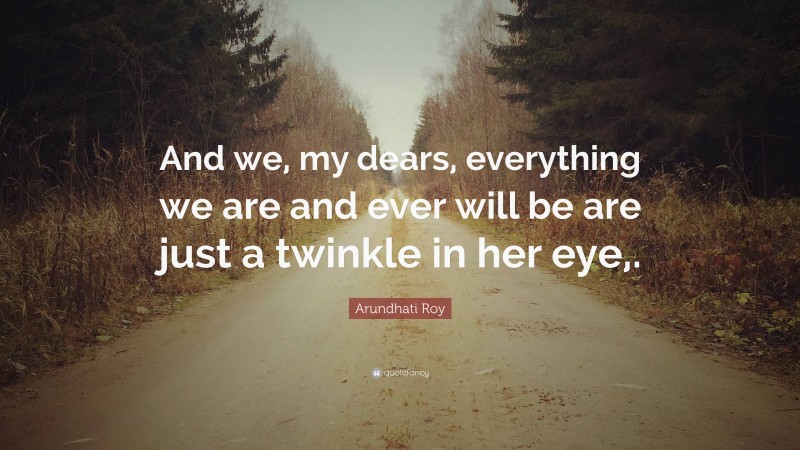 Arundhati Roy Quote: “And we, my dears, everything we are and ever will be are just a twinkle in her eye,.”