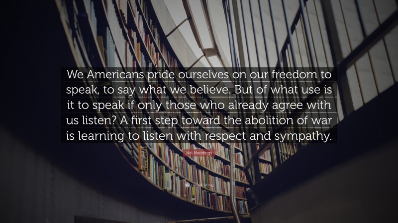 Nel Noddings Quote: “We Americans pride ourselves on our freedom to speak, to say what we believe. But of what use is it to speak if only those who already agree with us listen? A first step toward the abolition of war is learning to listen with respect and sympathy.”