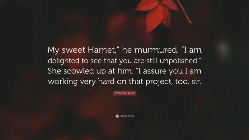 Amanda Quick Quote: “My sweet Harriet,” he murmured. “I am delighted to see that you are still unpolished.” She scowled up at him. “I assure you I am working very hard on that project, too, sir.”